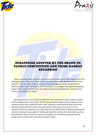 STRATEGIES ADOPTED BY THE BRAND TO
   TACKLE COMPETITION AND PRIME MARKET
                EXPANSION


    India is a growing market and there is a lot of scope for business as the Indian market is still in the
developing phase. In the case of Tide, its main competitors are products like Rin, Surf excel, Nirma,
Wheel etc. Since the usage of tide can be seen across all the segments of the market there are
different products under the brand to cater to one and all. For the higher-class segment the flagship
product Tide is used and for the lower class segment products like Tide Naturals, Tide Bar and the
sachets are available in the market.



   The stepping-stone in case of India was difficult for Tide as there were major companies like HUL
and ITC already present in the country. The startup was slow but steady. Tide was supposed to be a
premium product when initially launched in India. Gradually it understood that what had worked
elsewhere would not work in India as the major portion of the country is not very rich. So an
important element of marketing i.e. Price was taken care off. P&G worked on making something that
catered to the lower market segment. Tide Naturals took birth and thus the market, which was then
being lead HUL’s Wheel, Nirma etc, now had a competition. So, Tide Naturals gradually started
eating up HUL’s market share and created a market for itself.




                                                                                                        10
 