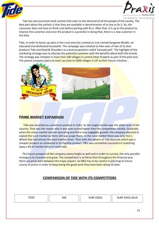 Tide has also launched small sachets that cater to the demand of all the people of the society. The
best part about the sachets is that they are available in denomination of as low as Rs.2. So, the
consumer does not have to think a lot before parting with Rs.2. After that, it is up to the product to
impress the customer and once the product is successful in doing that, there is a new customer in
the kitty

Tide, in order to boost up sales in the rural area has created an icon named Sangeeta Bhabhi, an
educated and dedicated housewife. The campaign was initiated to hike sales of two of its best
products Tide and Head & Shoulders as a dual proposition called ‘kamyab jodi’. The highlight of the
marketing strategy was to educate the potential customer with the benefits about both the brands.
The strategy was initiated in more than 100 villages in central Uttar Pradesh as part of the pilot test.
The parent company plans to cover up close to 5000 villages in UP as their future initiative. .




PRIME MARKET EXPANSION

   Tide was launched as a premium product in India. So the target market was the urban area of the
country. That was the reason why it was even priced higher than the competition initially. Gradually
when the urban market started saturating and there was negligible growth, the company planned to
exploit the rural market as there still was scope there. In the rural market there was only HUL’s
Wheel that had almost the total market share. Then with the advent of Tide Naturals which was a
cheaper product as compared to its flagship product, P&G was somewhat successful in snatching
away a bit of market share in rural India.

   The future prospect of the company seems bright as well and in order to survive, the only possible
strategy is to innovate and grow. The competition is so fierce that throughout the financial year
there are price wars between the major players. So P&G has to be careful in planning its future
course of action in order to keep doing the good work they have been doing till date.



                    COMPARISON OF TIDE WITH ITS COMPETITORS




       TIDE                          RIN                    SURF EXCEL               SURF EXCEL BLUE



                                                                                                      11
 