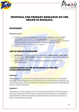 PROPOSAL FOR PRIMARY RESEARCH ON THE
            BRAND IN KOLKATA


HYPOTHESIS


What does it mean?

    •   Supposition or explanation (theory) that is provisionally accepted in order to interpret
        certain events or phenomenon, and to provide guidance for further investigation. A
        hypothesis may be proven correct or wrong, and must be capable of refutation. If it remains
        unrefuted by facts, it is said to be verified or corroborated (but never 'right').
    •   A proposition assumed as a premise in an argument.
    •   A mere assumption.


LIST OF GROUP HYPOTHESES

    •   Stain Remover – It has been successful in removing the “Toughest of the Toughest Stains”.
    •   The new product “TIDE NATURALS” has been launched to cater to the middle and the lower
        income segments of the society.
    •   Advertisement – The innovative seasonal advertising has been an effective way of
        promoting the brand.


JUSTIFICATION OF THE HYPOTHESES AS PER THE
LITERATURE REVIEW


Hypothesis 1

“Stain Remover” – As mentioned in the literature review, Tide is famous for its anti redeposition
technology. This technology helps the product to fight all stains and remove them successfully. Also,
the technology helps to keep soil and dust from re-settling on the washed clothes, thereby keeping it
white for a longer period of time.

Hypothesis 2

Tide operates at a similar price point as Surf. Tide has recently launched a low priced new variant –
Tide naturals. We presume that this variant is targeted at the lower segments, as a competition to
brands like Nirma and Wheel. We would like to understand if this move of Tide to reach out to a
larger consumer base been successful.



                                                                                                        18
 