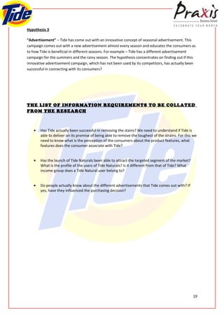 Hypothesis 3

“Advertisement” – Tide has come out with an innovative concept of seasonal advertisement. This
campaign comes out with a new advertisement almost every season and educates the consumers as
to how Tide is beneficial in different seasons. For example – Tide has a different advertisement
campaign for the summers and the rainy season. The hypothesis concentrates on finding out if this
innovative advertisement campaign, which has not been used by its competitors, has actually been
successful in connecting with its consumers?




THE LIST OF INFORMATION REQUIREMENTS TO BE COLLATED
FROM THE RESEARCH



   •   Has Tide actually been successful in removing the stains? We need to understand if Tide is
       able to deliver on its promise of being able to remove the toughest of the strains. For this we
       need to know what is the perception of the consumers about the product features, what
       features does the consumer associate with Tide?


   •   Has the launch of Tide Naturals been able to attract the targeted segment of the market?
       What is the profile of the users of Tide Naturals? Is it different from that of Tide? What
       income group does a Tide Natural user belong to?


   •   Do people actually know about the different advertisements that Tide comes out with? If
       yes, have they influenced the purchasing decision?




                                                                                                    19
 