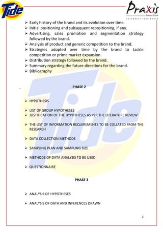  Early history of the brand and its evolution over time.
 Initial positioning and subsequent repositioning, if any.
 Advertising, sales promotion and segmentation strategy
  followed by the brand.
 Analysis of product and generic competition to the brand.
 Strategies adopted over time by the brand to tackle
  competition or prime market expansion.
 Distribution strategy followed by the brand.
 Summary regarding the future directions for the brand.
 Bibliography


                           PHASE 2


 HYPOTHESIS

 LIST OF GROUP HYPOTHESES
 JUSTIFICATION OF THE HYPOTHESES AS PER THE LITERATURE REVIEW

 THE LIST OF INFORMATION REQUIREMENTS TO BE COLLATED FROM THE
  RESEARCH

 DATA COLLECTION METHODS

 SAMPLING PLAN AND SAMPLING SIZE

 METHODS OF DATA ANALYSIS TO BE USED

 QUESTIONNAIRE


                            PHASE 3


 ANALYSIS OF HYPOTHESES

 ANALYSIS OF DATA AND INFERENCES DRAWN


                                                                 2
 