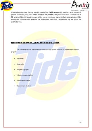 It has to be understood that the brand is a part of the FMCG sector and is used by a large number of
people. Therefore, going for a census survey is not possible. The group thus takes a sample size of
70, which will be distributed amongst all the above-mentioned segments. Such a samplesize will be
appropriate to understand whether the hypotheses taken into consideration by the group are
justified or not.




METHODS OF DATA ANALYSIS TO BE USED


        The following are the methods that are to be used for the purpose of data analysis for the
project –


    •   Pie-charts


    •   Bar graphs


    •   Doughnut graphs


    •   Tabular representations


    •   Standard Deviation


    •   Discriminant Analysis




                                                                                                     21
 