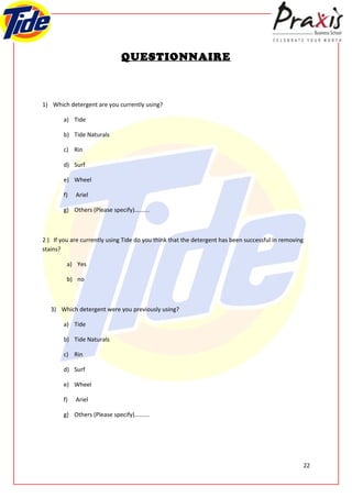 QUESTIONNAIRE



1) Which detergent are you currently using?

        a) Tide

        b) Tide Naturals

        c) Rin

        d) Surf

        e) Wheel

        f)   Ariel

        g) Others (Please specify).........



2 ) If you are currently using Tide do you think that the detergent has been successful in removing
stains?

         a) Yes

         b) no



   3) Which detergent were you previously using?

        a) Tide

        b) Tide Naturals

        c) Rin

        d) Surf

        e) Wheel

        f)   Ariel

        g) Others (Please specify).........




                                                                                                      22
 