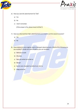 6) Have you seen the advertisement for Tide?

    a) Yes

    b) No

    c) I don’t remember

         (If the answer is Yes, please move to Q No 7)



7) Have you observed that Tide’s advertisements are timed to suit the season/ occasion?

    a) Yes

    b) No



8) Given below are some taglines used in detergent advertisements. Which of the following can
   you recollect? ( kindly tick mark all options you can recollect)

    a) Mehnat se azadi

    b) Dho dala

    c) Nayi jaisi white ho to tide ho

    d) Bijli giri

    e) Barish mein chamakti hui white ho to tide ho

    f)   Daag acche hai




                                                                                           24
 