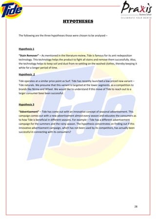 HYPOTHESES


The following are the three hypotheses those were chosen to be analysed –



Hypothesis 1

“Stain Remover” – As mentioned in the literature review, Tide is famous for its anti redeposition
technology. This technology helps the product to fight all stains and remove them successfully. Also,
the technology helps to keep soil and dust from re-settling on the washed clothes, thereby keeping it
white for a longer period of time.

Hypothesis 2

Tide operates at a similar price point as Surf. Tide has recently launched a low priced new variant –
Tide naturals. We presume that this variant is targeted at the lower segments, as a competition to
brands like Nirma and Wheel. We would like to understand if this move of Tide to reach out to a
larger consumer base been successful.


Hypothesis 3

“Advertisement” – Tide has come out with an innovative concept of seasonal advertisement. This
campaign comes out with a new advertisement almost every season and educates the consumers as
to how Tide is beneficial in different seasons. For example – Tide has a different advertisement
campaign for the summers and the rainy season. The hypothesis concentrates on finding out if this
innovative advertisement campaign, which has not been used by its competitors, has actually been
successful in connecting with its consumers?




                                                                                                        28
 