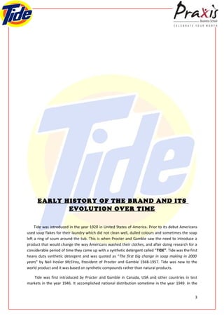 EARLY HISTORY OF THE BRAND AND ITS
             EVOLUTION OVER TIME

     Tide was introduced in the year 1920 in United States of America. Prior to its debut Americans
used soap flakes for their laundry which did not clean well, dulled colours and sometimes the soap
left a ring of scum around the tub. This is when Procter and Gamble saw the need to introduce a
product that would change the way Americans washed their clothes, and after doing research for a
considerable period of time they came up with a synthetic detergent called “TIDE”. Tide was the first
heavy duty synthetic detergent and was quoted as “The first big change in soap making in 2000
years” by Neil Hosler McElroy, President of Procter and Gamble 1948-1957. Tide was new to the
world product and it was based on synthetic compounds rather than natural products.

    Tide was first introduced by Procter and Gamble in Canada, USA and other countries in test
markets in the year 1946. It accomplished national distribution sometime in the year 1949. In the


                                                                                                   3
 
