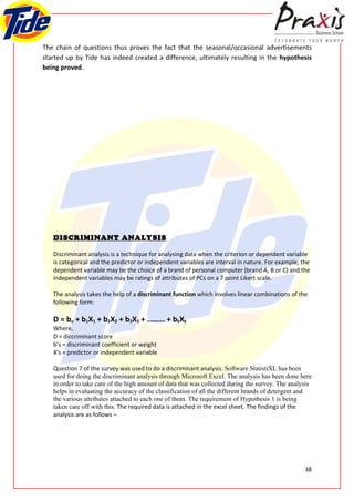 The chain of questions thus proves the fact that the seasonal/occasional advertisements
started up by Tide has indeed created a difference, ultimately resulting in the hypothesis
being proved.




   DISCRIMINANT ANALYSIS

   Discriminant analysis is a technique for analysing data when the criterion or dependent variable
   is categorical and the predictor or independent variables are interval in nature. For example, the
   dependent variable may be the choice of a brand of personal computer (brand A, B or C) and the
   independent variables may be ratings of attributes of PCs on a 7 point Likert scale.

   The analysis takes the help of a discriminant function which involves linear combinations of the
   following form:

   D = bo + b1X1 + b2X2 + b3X3 + ........ + bkXk
   Where,
   D = diccriminant score
   b’s = discriminant coefficient or weight
   X’s = predictor or independent variable

   Question 7 of the survey was used to do a discriminant analysis. Software StatistiXL has been
   used for doing the discriminant analysis through Microsoft Excel. The analysis has been done here
   in order to take care of the high amount of data that was collected during the survey. The analysis
   helps in evaluating the accuracy of the classification of all the different brands of detergent and
   the various attributes attached to each one of them. The requirement of Hypothesis 1 is being
   taken care off with this. The required data is attached in the excel sheet. The findings of the
   analysis are as follows –




                                                                                                   38
 