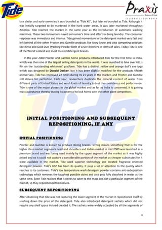 late sixties and early seventies it was branded as ‘Tide XK’ , but later re branded as Tide. Although it
was initially targeted to be marketed in the hard water areas, it was later marketed throughout
America. Tide reached the market in the same year as the introduction of automatic washing
machines. These two innovations saved consumer’s time and effort in doing laundry. The consumer
response was immediate and intense. Tide gained momentum in the detergent market very fast and
left behind all the other Procter and Gamble products like Ivory Snow and also competing products
like Rinso and Gold Dust Washing Powder both of Lever Brothers in terms of sales. Today Tide is one
of the World’s oldest and most trusted detergent brands.

     In the year 2000 Procter and Gamble home products introduced Tide for the first time in India,
which was then one of the largest selling detergents in the world. It was launched to take over HLL’s
Rin on the ‘outstanding whiteness’ platform. Tide has a distinct yellow and orange bull’s eye logo
which was designed by Donald Deskey, but it has been slightly modified for the products fiftieth
anniversary. Tide has improved 22 times during its 21 years in the market, and Procter and Gamble
still strives for perfection. Each year, researchers duplicate the mineral content of water from
different parts of United States and wash loads of laundry to test the consistency and performance.
Tide is one of the major players in the global market and as far as India is concerned, it is gaining
mass acceptance thereby stating its potential to lock horns with the other giant competitors.




      INITIAL POSITIONING AND SUBSEQUENT
              REPOSITIONING, IF ANY


INITIAL POSITIONING

Procter and Gamble is known to produce strong brands, strong means something that is for the
higher class market segments head and shoulders and Indian market in mid 2000 was launched as a
premium brand and was being used mainly by the upper segment of the market as it was highly
priced and so it could not capture a considerable portion of the market as cheaper substitutes for it
were available in the market. Tide used superior technology and created fragrance oriented
detergent powder. Tide’s USP has been its quality. It pays a lot of attention to the quality which
reaches to its customers. Tide’s low temperature wash detergent powder contains anti-redeposition
technology which removes the toughest possible stains and also gets fully dissolved in water at the
same time. Soon Tide realised that it needs to cater to the mass and not a particular segment of the
market, so they repositioned themselves.

SUBSEQUENT REPOSITIONING

After observing that tide was not capturing the lower segment of the market it repositioned itself by
slashing down the price of the detergent. Tide also introduced detergent sachets which did not
require any shelf space instead created it. The sachets were widely accepted by all the segments of


                                                                                                      4
 