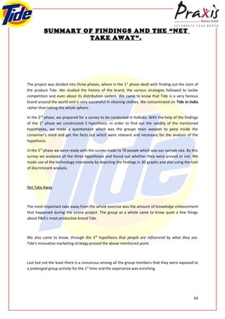 SUMMARY OF FINDINGS AND THE “NET
                   TAKE AWAY”.




The project was divided into three phases, where in the 1st phase dealt with finding out the start of
the product Tide. We studied the history of the brand, the various strategies followed to tackle
competition and even about its distribution system. We came to know that Tide is a very famous
brand around the world and is very successful in cleaning clothes. We concentrated on Tide in India
rather than taking the whole sphere.

In the 2nd phase, we prepared for a survey to be conducted in Kolkata. With the help of the findings
of the 1st phase we constructed 3 hypothesis. In order to find out the validity of the mentioned
hypotheses, we made a questionaire which was the groups main weapon to peep inside the
consemer’s mind and get the facts out which were relevant and necessary for the analysis of the
hypothesis.

In the 3rd phase we were ready with the survey made to 70 people which was our sample size. By this
survey we analysed all the three hypotheses and found out whether they were proved or not. We
made use of the technology intensively by depicting the findings in 3D graphs and also using the tool
of discriminant analysis.



Net Take Away



The most important take away from the whole exercise was the amount of knowledge enhancement
that happened during the entire project. The group as a whole came to know quiet a few things
about P&G’s most productive brand Tide.



We also came to know, through the 3rd hypothesis that people are influenced by what they see.
Tide’s innovative marketing strategy proved the above mentioned point.



Last but not the least there is a concensus among all the group members that they were exposed to
a prolonged group activity for the 1st time and the experience was enriching.




                                                                                                  43
 