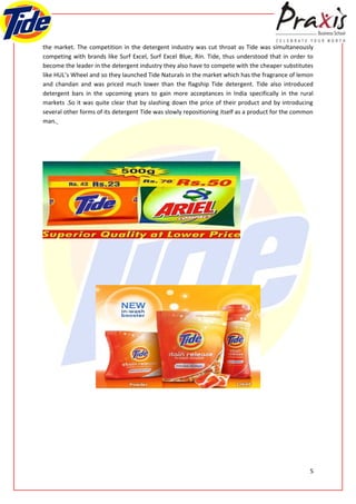 the market. The competition in the detergent industry was cut throat as Tide was simultaneously
competing with brands like Surf Excel, Surf Excel Blue, Rin. Tide, thus understood that in order to
become the leader in the detergent industry they also have to compete with the cheaper substitutes
like HUL’s Wheel and so they launched Tide Naturals in the market which has the fragrance of lemon
and chandan and was priced much lower than the flagship Tide detergent. Tide also introduced
detergent bars in the upcoming years to gain more acceptances in India specifically in the rural
markets .So it was quite clear that by slashing down the price of their product and by introducing
several other forms of its detergent Tide was slowly repositioning itself as a product for the common
man.




                                                                                                   5
 
