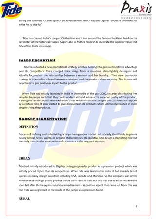 during the summers it came up with an advertisement which had the tagline “dhoop se chamakti hui
white ho to tide ho”



   Tide has created India's Longest Clothesline which ran around the famous Necklace Road on the
perimeter of the historical Hussein Sagar Lake in Andhra Pradesh to illustrate the superior value that
Tide offers to its consumers.



SALES PROMOTION

     Tide has adopted a new promotional strategy which is helping it to gain a competitive advantage
over its competitors. They changed their image from a mundane stain-fighting detergent and
actually focused on the relationship between a woman and her laundry. Their new promotion
strategy is to establish a bond between customers and the products they are using. This in turn will
help them to gain customer loyalty to the product.


    When Tide was initially launched in India in the middle of the year 2000,it started distributing free
samples to people such that they could understand and witness the superior quality of the product,
it also gave retail coupons with expiration dates which in turn encouraged the customers to respond
by a certain time. It also started to give discounts on its products which ultimately resulted in more
people trying the products.


MARKET SEGMENTATION

DEFINITION

Process of defining and sub-dividing a large homogenous market into clearly identifiable segments
having similar needs, wants, or demand characteristics. Its objective is to design a marketing mix that
precisely matches the expectations of customers in the targeted segment.




URBAN

Tide had initially introduced its flagship detergent powder product as a premium product which was
initially priced higher than its competitors. When tide was launched in India, it had already tasted
success in many foreign countries including USA, Canada and Morocco. So the company was of the
mindset that the high priced product would work here as well. But this was not to be as the demand
soon fell after the heavy introduction advertisements. A positive aspect that came out from this was
that Tide was registered in the minds of the people as a premium brand.

RURAL

                                                                                                       7
 
