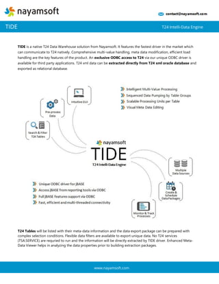 TIDE is a native T24 Data Warehouse solution from Nayamsoft. It features the fastest driver in the market which can communicate to T24 natively. Comprehensive multi-value handling, meta data modification, efficient load handling are the key features of the product. An exclusive ODBC access to T24 via our unique ODBC driver is available for third party applications. T24 xml data can be extracted directly from T24 xml oracle database and exported as relational database. 
T24 Tables will be listed with their meta-data information and the data export package can be prepared with complex selection conditions. Flexible data filters are available to export unique data. No T24 services (TSA.SERVICE) are requried to run and the information will be directly extracted by TIDE driver. Enhanced Meta- Data Viewer helps in analyzing the data properties prior to building extraction packages. 
TIDE 
T24 Intelli-Data Engine 
www.nayamsoft.com  