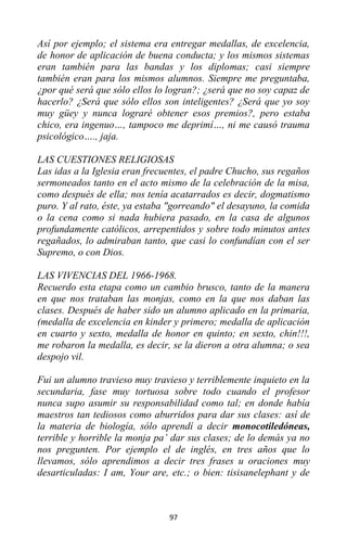 97
Así por ejemplo; el sistema era entregar medallas, de excelencia,
de honor de aplicación de buena conducta; y los mismos sistemas
eran también para las bandas y los diplomas; casi siempre
también eran para los mismos alumnos. Siempre me preguntaba,
¿por qué será que sólo ellos lo logran?; ¿será que no soy capaz de
hacerlo? ¿Será que sólo ellos son inteligentes? ¿Será que yo soy
muy güey y nunca lograré obtener esos premios?, pero estaba
chico, era ingenuo…, tampoco me deprimí…, ni me causó trauma
psicológico…., jaja.
LAS CUESTIONES RELIGIOSAS
Las idas a la Iglesia eran frecuentes, el padre Chucho, sus regaños
sermoneados tanto en el acto mismo de la celebración de la misa,
como después de ella; nos tenía acatarrados es decir, dogmatismo
puro. Y al rato, éste, ya estaba "gorreando" el desayuno, la comida
o la cena como si nada hubiera pasado, en la casa de algunos
profundamente católicos, arrepentidos y sobre todo minutos antes
regañados, lo admiraban tanto, que casi lo confundían con el ser
Supremo, o con Dios.
LAS VIVENCIAS DEL 1966-1968.
Recuerdo esta etapa como un cambio brusco, tanto de la manera
en que nos trataban las monjas, como en la que nos daban las
clases. Después de haber sido un alumno aplicado en la primaria,
(medalla de excelencia en kinder y primero; medalla de aplicación
en cuarto y sexto, medalla de honor en quinto; en sexto, chin!!!,
me robaron la medalla, es decir, se la dieron a otra alumna; o sea
despojo vil.
Fui un alumno travieso muy travieso y terriblemente inquieto en la
secundaria, fase muy tortuosa sobre todo cuando el profesor
nunca supo asumir su responsabilidad como tal; en donde había
maestros tan tediosos como aburridos para dar sus clases: así de
la materia de biología, sólo aprendí a decir monocotiledóneas,
terrible y horrible la monja pa’ dar sus clases; de lo demás ya no
nos pregunten. Por ejemplo el de inglés, en tres años que lo
llevamos, sólo aprendimos a decir tres frases u oraciones muy
desarticuladas: I am, Your are, etc.; o bien: tisisanelephant y de
 