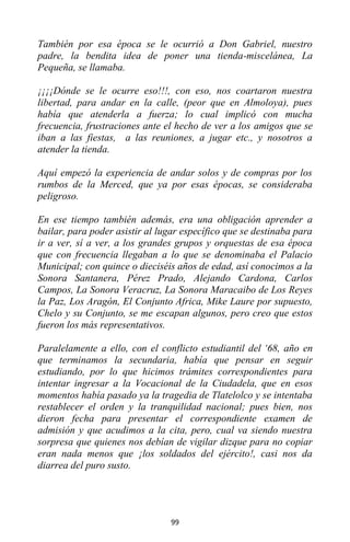 99
También por esa época se le ocurrió a Don Gabriel, nuestro
padre, la bendita idea de poner una tienda-miscelánea, La
Pequeña, se llamaba.
¡¡¡¡Dónde se le ocurre eso!!!, con eso, nos coartaron nuestra
libertad, para andar en la calle, (peor que en Almoloya), pues
había que atenderla a fuerza; lo cual implicó con mucha
frecuencia, frustraciones ante el hecho de ver a los amigos que se
iban a las fiestas, a las reuniones, a jugar etc., y nosotros a
atender la tienda.
Aquí empezó la experiencia de andar solos y de compras por los
rumbos de la Merced, que ya por esas épocas, se consideraba
peligroso.
En ese tiempo también además, era una obligación aprender a
bailar, para poder asistir al lugar específico que se destinaba para
ir a ver, sí a ver, a los grandes grupos y orquestas de esa época
que con frecuencia llegaban a lo que se denominaba el Palacio
Municipal; con quince o dieciséis años de edad, así conocimos a la
Sonora Santanera, Pérez Prado, Alejando Cardona, Carlos
Campos, La Sonora Veracruz, La Sonora Maracaibo de Los Reyes
la Paz, Los Aragón, El Conjunto Africa, Mike Laure por supuesto,
Chelo y su Conjunto, se me escapan algunos, pero creo que estos
fueron los más representativos.
Paralelamente a ello, con el conflicto estudiantil del ‘68, año en
que terminamos la secundaria, había que pensar en seguir
estudiando, por lo que hicimos trámites correspondientes para
intentar ingresar a la Vocacional de la Ciudadela, que en esos
momentos había pasado ya la tragedia de Tlatelolco y se intentaba
restablecer el orden y la tranquilidad nacional; pues bien, nos
dieron fecha para presentar el correspondiente examen de
admisión y que acudimos a la cita, pero, cual va siendo nuestra
sorpresa que quienes nos debían de vigilar dizque para no copiar
eran nada menos que ¡los soldados del ejército!, casi nos da
diarrea del puro susto.
 