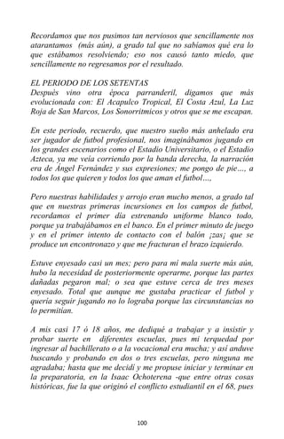 100
Recordamos que nos pusimos tan nerviosos que sencillamente nos
atarantamos (más aún), a grado tal que no sabíamos qué era lo
que estábamos resolviendo; eso nos causó tanto miedo, que
sencillamente no regresamos por el resultado.
EL PERIODO DE LOS SETENTAS
Después vino otra época parranderil, digamos que más
evolucionada con: El Acapulco Tropical, El Costa Azul, La Luz
Roja de San Marcos, Los Sonorritmicos y otros que se me escapan.
En este periodo, recuerdo, que nuestro sueño más anhelado era
ser jugador de futbol profesional, nos imaginábamos jugando en
los grandes escenarios como el Estadio Universitario, o el Estadio
Azteca, ya me veía corriendo por la banda derecha, la narración
era de Ángel Fernández y sus expresiones; me pongo de pie…, a
todos los que quieren y todos los que aman el futbol…,
Pero nuestras habilidades y arrojo eran mucho menos, a grado tal
que en nuestras primeras incursiones en los campos de futbol,
recordamos el primer día estrenando uniforme blanco todo,
porque ya trabajábamos en el banco. En el primer minuto de juego
y en el primer intento de contacto con el balón ¡zas¡ que se
produce un encontronazo y que me fracturan el brazo izquierdo.
Estuve enyesado casi un mes; pero para mí mala suerte más aún,
hubo la necesidad de posteriormente operarme, porque las partes
dañadas pegaron mal; o sea que estuve cerca de tres meses
enyesado. Total que aunque me gustaba practicar el futbol y
quería seguir jugando no lo lograba porque las circunstancias no
lo permitían.
A mis casi 17 ó 18 años, me dediqué a trabajar y a insistir y
probar suerte en diferentes escuelas, pues mi terquedad por
ingresar al bachillerato o a la vocacional era mucha; y así anduve
buscando y probando en dos o tres escuelas, pero ninguna me
agradaba; hasta que me decidí y me propuse iniciar y terminar en
la preparatoria, en la Isaac Ochoterena -que entre otras cosas
históricas, fue la que originó el conflicto estudiantil en el 68, pues
 