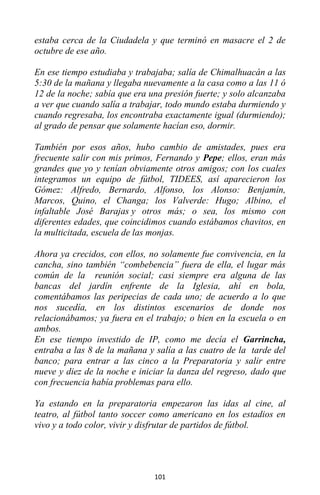 101
estaba cerca de la Ciudadela y que terminó en masacre el 2 de
octubre de ese año.
En ese tiempo estudiaba y trabajaba; salía de Chimalhuacán a las
5:30 de la mañana y llegaba nuevamente a la casa como a las 11 ó
12 de la noche; sabía que era una presión fuerte; y solo alcanzaba
a ver que cuando salía a trabajar, todo mundo estaba durmiendo y
cuando regresaba, los encontraba exactamente igual (durmiendo);
al grado de pensar que solamente hacían eso, dormir.
También por esos años, hubo cambio de amistades, pues era
frecuente salir con mis primos, Fernando y Pepe; ellos, eran más
grandes que yo y tenían obviamente otros amigos; con los cuales
integramos un equipo de fútbol, TIDEES, así aparecieron los
Gómez: Alfredo, Bernardo, Alfonso, los Alonso: Benjamín,
Marcos, Quino, el Changa; los Valverde: Hugo; Albino, el
infaltable José Barajas y otros más; o sea, los mismo con
diferentes edades, que coincidimos cuando estábamos chavitos, en
la multicitada, escuela de las monjas.
Ahora ya crecidos, con ellos, no solamente fue convivencia, en la
cancha, sino también “combebencia” fuera de ella, el lugar más
común de la reunión social; casi siempre era alguna de las
bancas del jardín enfrente de la Iglesia, ahí en bola,
comentábamos las peripecias de cada uno; de acuerdo a lo que
nos sucedía, en los distintos escenarios de donde nos
relacionábamos; ya fuera en el trabajo; o bien en la escuela o en
ambos.
En ese tiempo investido de IP, como me decía el Garrincha,
entraba a las 8 de la mañana y salía a las cuatro de la tarde del
banco; para entrar a las cinco a la Preparatoria y salir entre
nueve y diez de la noche e iniciar la danza del regreso, dado que
con frecuencia había problemas para ello.
Ya estando en la preparatoria empezaron las idas al cine, al
teatro, al fútbol tanto soccer como americano en los estadios en
vivo y a todo color, vivir y disfrutar de partidos de fútbol.
 