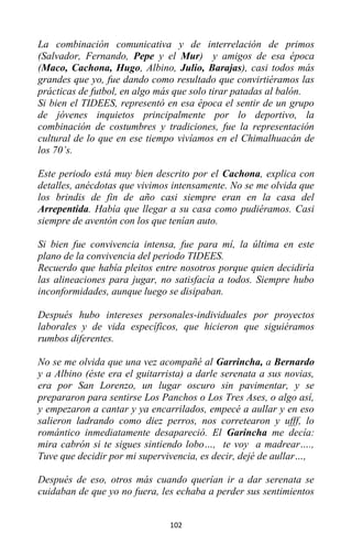 102
La combinación comunicativa y de interrelación de primos
(Salvador, Fernando, Pepe y el Mur) y amigos de esa época
(Maco, Cachona, Hugo, Albino, Julio, Barajas), casi todos más
grandes que yo, fue dando como resultado que convirtiéramos las
prácticas de futbol, en algo más que solo tirar patadas al balón.
Si bien el TIDEES, representó en esa época el sentir de un grupo
de jóvenes inquietos principalmente por lo deportivo, la
combinación de costumbres y tradiciones, fue la representación
cultural de lo que en ese tiempo vivíamos en el Chimalhuacán de
los 70’s.
Este periodo está muy bien descrito por el Cachona, explica con
detalles, anécdotas que vivimos intensamente. No se me olvida que
los brindis de fin de año casi siempre eran en la casa del
Arrepentida. Había que llegar a su casa como pudiéramos. Casi
siempre de aventón con los que tenían auto.
Si bien fue convivencia intensa, fue para mí, la última en este
plano de la convivencia del periodo TIDEES.
Recuerdo que había pleitos entre nosotros porque quien decidiría
las alineaciones para jugar, no satisfacía a todos. Siempre hubo
inconformidades, aunque luego se disipaban.
Después hubo intereses personales-individuales por proyectos
laborales y de vida específicos, que hicieron que siguiéramos
rumbos diferentes.
No se me olvida que una vez acompañé al Garrincha, a Bernardo
y a Albino (éste era el guitarrista) a darle serenata a sus novias,
era por San Lorenzo, un lugar oscuro sin pavimentar, y se
prepararon para sentirse Los Panchos o Los Tres Ases, o algo así,
y empezaron a cantar y ya encarrilados, empecé a aullar y en eso
salieron ladrando como diez perros, nos corretearon y ufff, lo
romántico inmediatamente desapareció. El Garincha me decía:
mira cabrón si te sigues sintiendo lobo…, te voy a madrear….,
Tuve que decidir por mi supervivencia, es decir, dejé de aullar…,
Después de eso, otros más cuando querían ir a dar serenata se
cuidaban de que yo no fuera, les echaba a perder sus sentimientos
 