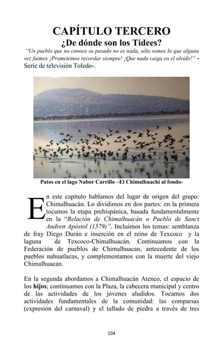 104
CAPÍTULO TERCERO
¿De dónde son los Tidees?
“Un pueblo que no conoce su pasado no es nada, sólo somos lo que alguna
vez fuimos ¡Prometemos recordar siempre! ¡Que nada caiga en el olvido!” -
Serie de televisión Toledo-.
Patos en el lago Nabor Carrillo –El Chimalhuachi al fondo-
n este capítulo hablamos del lugar de origen del grupo:
Chimalhuacán. Lo dividimos en dos partes: en la primera
tocamos la etapa prehispánica, basada fundamentalmente
en la “Relación de Chimalhuacán o Pueblo de Sanct
Andreσ Apóstol (1579)”. Incluimos los temas: semblanza
de fray Diego Durán e inserción en el reino de Texcoco y la
laguna de Texcoco-Chimalhuacán. Continuamos con la
Federación de pueblos de Chimalhuacan, antecedente de los
pueblos nahuatlacas, y complementamos con la muerte del viejo
Chimalhuacan.
En la segunda abordamos a Chimalhuacán Atenco, el espacio de
los hijos; continuamos con la Plaza, la cabecera municipal y centro
de las actividades de los jóvenes aludidos. Tocamos dos
actividades fundamentales de la comunidad: las comparsas
(expresión del carnaval) y el tallado de piedra a través de tres
E
 