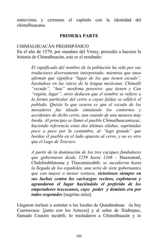 105
entrevistas y cerramos el capítulo con la identidad del
chimalhuacano.
PRIMERA PARTE
CHIMALHUACÁN PREHISPÁNICO
En el año de 1579, por mandato del Virrey, procedió a hacerse la
historia de Chimalhuacán, este es el resultado:
El significado del nombre de la población ha sido por sus
traductores diversamente interpretado: mientras que unos
afirman que significa “lugar de los que tienen escudo”,
basándose en las raíces de la lengua mexicana: Chimalli
“escudo”, “hua” morfema posesivo: que tienen y Can
“región, lugar”, otros deducen que el nombre se refiere a
la forma particular del cerro a cuyas faldas se edificó el
poblado. Quizás lo que ocurra es que el escudo de los
moradores fue ideado simulando los contornos y
accidentes de dicho cerro, aun cuando de una manera muy
burda. Al principio se llamó el pueblo Chimalhuacantoyac,
haciendo referencia estas dos últimas sílabas, suprimidas
poco a poco por la costumbre, al “lago grande” que
bordea el pueblo en el lado opuesto al cerro, y no es otro
que el Lago de Texcoco.
A partir de la dominación de los tres caciques fundadores
que gobernaron desde 1259 hasta 1346 - Huaxomatl,
Chalchiuhtlatonac y Tlazcantecuhtli- se sucedieron hasta
la llegada de los españoles, una serie de siete gobernantes
que con mayor o menor ventura, victoriosos siempre en
sus luchas contra los cacicazgos vecinos, explotaron y
agrandaron el lugar haciéndolo el preferido de los
emperadores texcocanos, cuyo poder y dominio era por
todos respetados [negritas mías].
Llegaron incluso a someter a los locales de Quauhnahuac -la hoy
Cuernavaca- [junto con los Aztecas] y al señor de Xiuhtepec,
llamado Coatzin tecuhtli, lo trasladaron a Chimalhuacán y lo
 