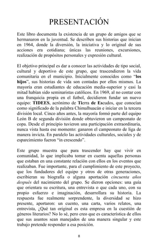 8
PRESENTACIÓN
Este libro documenta la existencia de un grupo de amigos que se
hermanaron en la juventud. Se describen sus historias que inician
en 1964, donde la diversión, la iniciativa y lo original de sus
acciones era cotidiana; únicas las reuniones, excursiones,
realización de propósitos personales y expresión cultural.
El objetivo principal es dar a conocer las actividades de tipo social,
cultural y deportivo de este grupo, que trascendieron la vida
comunitaria en el municipio. Inicialmente conocidos como “los
hijos”, sus historias de vida son contadas por ellos mismos. La
mayoría eran estudiantes de educación media-superior y casi la
mitad habían sido seminaristas católicos. En 1969, al no contar con
una franquicia propia en el futbol, decidieron fundar un nuevo
equipo: TIDEES, acrónimo de Tierra de Escudos, que conocían
como significado de la palabra Chimalhuacán e iniciar en la tercera
división local. Cinco años antes, la mayoría formó parte del equipo
León B de segunda división donde obtuvieron un campeonato de
copa. Desde el principio tuvieron una participación extraordinaria,
nunca vista hasta ese momento: ganaron el campeonato de liga de
manera invicta. En paralelo las actividades culturales, sociales y de
esparcimiento fueron “in crescendo”.
Este grupo muestra que para trascender hay que vivir en
comunidad, lo que implicaba tomar en cuenta aquellas personas
que estaban en una constante relación con ellos en los eventos que
realizaban. Fue importante, para el cumplimiento de este proyecto,
que los fundadores del equipo y otros de otras generaciones,
escribieran su biografía o alguna aportación cincuenta años
después del nacimiento del grupo. Se dieron opciones: una guía
que orientara su escritura, una entrevista o que cada uno, con su
propio esfuerzo e imaginación, desarrollara su historia. La
respuesta fue realmente sorprendente, la diversidad se hizo
presente, aportaron: un cuento, una carta, varios relatos, una
entrevista, ¿Qué tan original es esta empresa en la cuestión de
géneros literarios? No lo sé, pero creo que es característica de ellos
que sus asuntos sean manejados de una manera singular y este
trabajo pretende responder a esa posición.
 