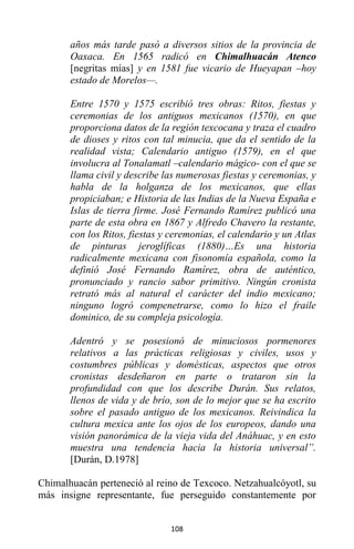 108
años más tarde pasó a diversos sitios de la provincia de
Oaxaca. En 1565 radicó en Chimalhuacán Atenco
[negritas mías] y en 1581 fue vicario de Hueyapan –hoy
estado de Morelos—.
Entre 1570 y 1575 escribió tres obras: Ritos, fiestas y
ceremonias de los antiguos mexicanos (1570), en que
proporciona datos de la región texcocana y traza el cuadro
de dioses y ritos con tal minucia, que da el sentido de la
realidad vista; Calendario antiguo (1579), en el que
involucra al Tonalamatl –calendario mágico- con el que se
llama civil y describe las numerosas fiestas y ceremonias, y
habla de la holganza de los mexicanos, que ellas
propiciaban; e Historia de las Indias de la Nueva España e
Islas de tierra firme. José Fernando Ramírez publicó una
parte de esta obra en 1867 y Alfredo Chavero la restante,
con los Ritos, fiestas y ceremonias, el calendario y un Atlas
de pinturas jeroglíficas (1880)…Es una historia
radicalmente mexicana con fisonomía española, como la
definió José Fernando Ramírez, obra de auténtico,
pronunciado y rancio sabor primitivo. Ningún cronista
retrató más al natural el carácter del indio mexicano;
ninguno logró compenetrarse, como lo hizo el fraile
dominico, de su compleja psicología.
Adentró y se posesionó de minuciosos pormenores
relativos a las prácticas religiosas y civiles, usos y
costumbres públicas y domésticas, aspectos que otros
cronistas desdeñaron en parte o trataron sin la
profundidad con que los describe Durán. Sus relatos,
llenos de vida y de brío, son de lo mejor que se ha escrito
sobre el pasado antiguo de los mexicanos. Reivindica la
cultura mexica ante los ojos de los europeos, dando una
visión panorámica de la vieja vida del Anáhuac, y en esto
muestra una tendencia hacia la historia universal”.
[Durán, D.1978]
Chimalhuacán perteneció al reino de Texcoco. Netzahualcóyotl, su
más insigne representante, fue perseguido constantemente por
 
