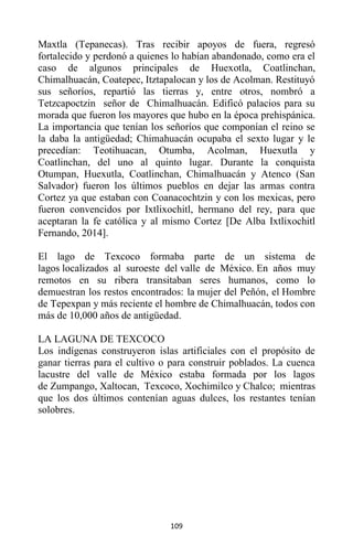 109
Maxtla (Tepanecas). Tras recibir apoyos de fuera, regresó
fortalecido y perdonó a quienes lo habían abandonado, como era el
caso de algunos principales de Huexotla, Coatlinchan,
Chimalhuacán, Coatepec, Itztapalocan y los de Acolman. Restituyó
sus señoríos, repartió las tierras y, entre otros, nombró a
Tetzcapoctzin señor de Chimalhuacán. Edificó palacios para su
morada que fueron los mayores que hubo en la época prehispánica.
La importancia que tenían los señoríos que componían el reino se
la daba la antigüedad; Chimahuacán ocupaba el sexto lugar y le
precedían: Teotihuacan, Otumba, Acolman, Huexutla y
Coatlinchan, del uno al quinto lugar. Durante la conquista
Otumpan, Huexutla, Coatlinchan, Chimalhuacán y Atenco (San
Salvador) fueron los últimos pueblos en dejar las armas contra
Cortez ya que estaban con Coanacochtzin y con los mexicas, pero
fueron convencidos por Ixtlixochitl, hermano del rey, para que
aceptaran la fe católica y al mismo Cortez [De Alba Ixtlixochitl
Fernando, 2014].
El lago de Texcoco formaba parte de un sistema de
lagos localizados al suroeste del valle de México. En años muy
remotos en su ribera transitaban seres humanos, como lo
demuestran los restos encontrados: la mujer del Peñón, el Hombre
de Tepexpan y más reciente el hombre de Chimalhuacán, todos con
más de 10,000 años de antigüedad.
LA LAGUNA DE TEXCOCO
Los indígenas construyeron islas artificiales con el propósito de
ganar tierras para el cultivo o para construir poblados. La cuenca
lacustre del valle de México estaba formada por los lagos
de Zumpango, Xaltocan, Texcoco, Xochimilco y Chalco; mientras
que los dos últimos contenían aguas dulces, los restantes tenían
solobres.
 