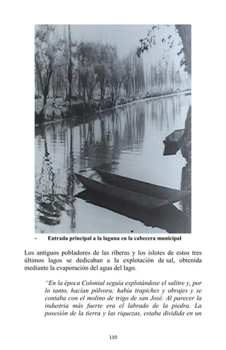 110
- Entrada principal a la laguna en la cabecera municipal
Los antiguos pobladores de las riberas y los islotes de estos tres
últimos lagos se dedicaban a la explotación de sal, obtenida
mediante la evaporación del agua del lago.
“En la época Colonial seguía explotándose el salitre y, por
lo tanto, hacían pólvora; había trapiches y obrajes y se
contaba con el molino de trigo de san José. Al parecer la
industria más fuerte era el labrado de la piedra. La
posesión de la tierra y las riquezas, estaba dividida en un
 