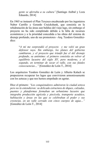 112
gente se aferraba a su cultura”.[Santiago Aníbal y Loza
Eduardo, 2014]
En 1965 se instauró el Plan Texcoco encabezado por los ingenieros
Nabor Carrillo y Gerardo Cruickshank, que consistía en la
rehidratación de las áreas aun baldías del viejo lago, sin embargo el
proyecto no ha sido completado debido a la falta de recursos
económicos y a la prioridad concedida a las obras del sistema de
drenaje profundo, uno de sus promotores –Arq. Teodoro González-
dice:
“A mí me sorprendió el proyecto y me volví un gran
defensor suyo. Sin embargo, los planes del gobierno
cambiaron, y el proyecto que triunfó fue el del drenaje
profundo, su antónimo: el primero consistía en volver al
equilibrio lacustre del siglo XV, pero moderno, y el
segundo, en terminar de secar el valle, con sus fatales
consecuencias…” [González de León T., 2014]
Los arquitectos Teodoro González de León y Alberto Kalach se
propusieron recuperar los lagos que convivieron armoniosamente
con los aztecas y que nos hemos empeñado en agotar.
Dice el primero: “Los conquistadores admiraron la ciudad azteca
pero no la entendieron: su delicada estructura de diques, calzadas,
puentes y plataformas formaban un urbanismo lacustre que
integraba producción agrícola y piscícola, transporte acuático,
habitación y áreas en las que se celebraban el poder y sus
creencias, en un valle cerrado con cinco cuerpos de agua…”
[González de León T., 2014]
 