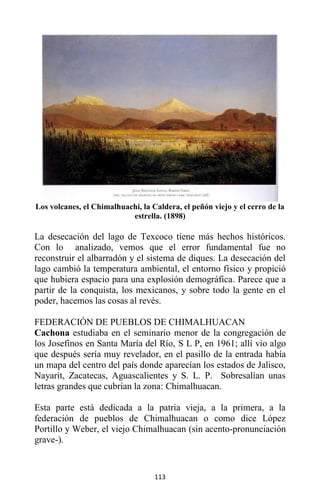 113
Los volcanes, el Chimalhuachi, la Caldera, el peñón viejo y el cerro de la
estrella. (1898)
La desecación del lago de Texcoco tiene más hechos históricos.
Con lo analizado, vemos que el error fundamental fue no
reconstruir el albarradón y el sistema de diques. La desecación del
lago cambió la temperatura ambiental, el entorno físico y propició
que hubiera espacio para una explosión demográfica. Parece que a
partir de la conquista, los mexicanos, y sobre todo la gente en el
poder, hacemos las cosas al revés.
FEDERACIÓN DE PUEBLOS DE CHIMALHUACAN
Cachona estudiaba en el seminario menor de la congregación de
los Josefinos en Santa María del Río, S L P, en 1961; allí vio algo
que después sería muy revelador, en el pasillo de la entrada había
un mapa del centro del país donde aparecían los estados de Jalisco,
Nayarit, Zacatecas, Aguascalientes y S. L. P. Sobresalían unas
letras grandes que cubrían la zona: Chimalhuacan.
Esta parte está dedicada a la patria vieja, a la primera, a la
federación de pueblos de Chimalhuacan o como dice López
Portillo y Weber, el viejo Chimalhuacan (sin acento-pronunciación
grave-).
 
