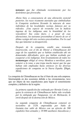 116
tastoanes que fue eliminada recientemente por los
desórdenes que provocaba.
Ahora bien, a consecuencia de una alteración esencial
posterior, los reyes ricamente ataviados que simbolizaban
la Conquista acabaron llevando la máscara de unos
individuos de las localidades vecinas, famosos por su
ridiculez. ¡Una especie de revancha con la malicia
ingenua de los indígenas ante la brutalidad de los
vencedores! Sea como fuere, y a pesar de esas
alteraciones, los tastoanes presentaban el interés de ser el
último vestigio del arte escénico precolombino. Por lo cual
hay que lamentar su desaparición.
Después de la conquista, estalló una tremenda
insurrección, con el fin de liberar a Chimalhuacan del
yugo de los españoles que se habían establecido ahí sin
demasiadas dificultades, pero que habían acabado por
exasperar a los indígenas. Este levantamiento de todos los
tactuanazgos obligó al virrey Mendoza a movilizar, para
someter a la zona, a una tropa mucho mayor que las que
habían sido empleadas hasta entonces en las diversas
expediciones de conquista en la Nueva España. [Diget,
2014]
La conquista de Chimalhuacan no fue el fruto de una sola empresa.
Interrumpida en dos ocasiones debido a las circunstancias, tuvo
que ser objeto de tres expediciones para lograr el sometimiento
completo y definitivo de la región:
La primera expedición fue ordenada por Hernán Cortés, a
quien la existencia de Chimalhuacan había sido revelada
por la embajada que Tanguaxan, rey de Michoacán, le
envió después de la destrucción de México.
La segunda conquista de Chimalhuacan comenzó en
noviembre de 1529, emprendida por Nuño de
Guzmán; éste salió de México con un ejército de 500
españoles bien armados y 10 000 auxiliares tlaxcaltecas y
 