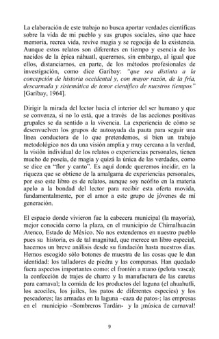9
La elaboración de este trabajo no busca aportar verdades científicas
sobre la vida de mi pueblo y sus grupos sociales, sino que hace
memoria, recrea vida, revive magia y se regocija de la existencia.
Aunque estos relatos son diferentes en tiempo y esencia de los
nacidos de la épica náhuatl, queremos, sin embargo, al igual que
ellos, distanciarnos, en parte, de los métodos profesionales de
investigación, como dice Garibay: “que sea distinta a la
concepción de historia occidental y, con mayor razón, de la fría,
descarnada y sistemática de tenor científico de nuestros tiempos”
[Garibay, 1964].
Dirigir la mirada del lector hacia el interior del ser humano y que
se convenza, si no lo está, que a través de las acciones positivas
grupales se da sentido a la vivencia. La experiencia de cómo se
desenvuelven los grupos de autoayuda da pauta para seguir una
línea conductora de lo que pretendemos, si bien un trabajo
metodológico nos da una visión amplia y muy cercana a la verdad,
la visión individual de los relatos o experiencias personales, tienen
mucho de poseía, de magia y quizá la única de las verdades, como
se dice en “flor y canto”. Es aquí donde queremos incidir, en la
riqueza que se obtiene de la amalgama de experiencias personales,
por eso este libro es de relatos, aunque soy neófito en la materia
apelo a la bondad del lector para recibir esta oferta movida,
fundamentalmente, por el amor a este grupo de jóvenes de mí
generación.
El espacio donde vivieron fue la cabecera municipal (la mayoría),
mejor conocida como la plaza, en el municipio de Chimalhuacán
Atenco, Estado de México. No nos extendemos en nuestro pueblo
pues su historia, es de tal magnitud, que merece un libro especial,
hacemos un breve análisis desde su fundación hasta nuestros días.
Hemos escogido sólo botones de muestra de las cosas que le dan
identidad: los talladores de piedra y las comparsas. Han quedado
fuera aspectos importantes como: el frontón a mano (pelota vasca);
la confección de trajes de charro y la manufactura de las caretas
para carnaval; la comida de los productos del laguna (el ahuahutli,
los acociles, los juiles, los patos de diferentes especies) y los
pescadores; las armadas en la laguna –caza de patos-; las empresas
en el municipio –Sombreros Tardán- y la ¡música de carnaval!
 