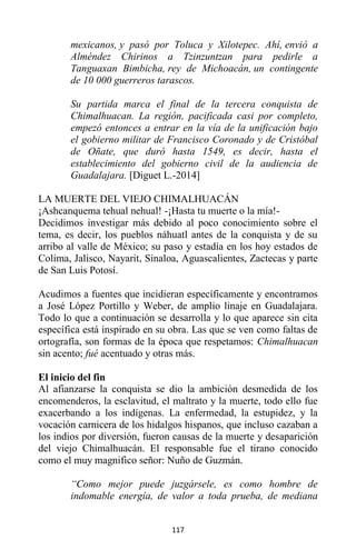 117
mexicanos, y pasó por Toluca y Xilotepec. Ahí, envió a
Alméndez Chirinos a Tzinzuntzan para pedirle a
Tanguaxan Bimbicha, rey de Michoacán, un contingente
de 10 000 guerreros tarascos.
Su partida marca el final de la tercera conquista de
Chimalhuacan. La región, pacificada casi por completo,
empezó entonces a entrar en la vía de la unificación bajo
el gobierno militar de Francisco Coronado y de Cristóbal
de Oñate, que duró hasta 1549, es decir, hasta el
establecimiento del gobierno civil de la audiencia de
Guadalajara. [Diguet L.-2014]
LA MUERTE DEL VIEJO CHIMALHUACÁN
¡Ashcanquema tehual nehual! -¡Hasta tu muerte o la mía!-
Decidimos investigar más debido al poco conocimiento sobre el
tema, es decir, los pueblos náhuatl antes de la conquista y de su
arribo al valle de México; su paso y estadía en los hoy estados de
Colima, Jalisco, Nayarit, Sinaloa, Aguascalientes, Zactecas y parte
de San Luis Potosí.
Acudimos a fuentes que incidieran específicamente y encontramos
a José López Portillo y Weber, de amplio linaje en Guadalajara.
Todo lo que a continuación se desarrolla y lo que aparece sin cita
específica está inspirado en su obra. Las que se ven como faltas de
ortografía, son formas de la época que respetamos: Chimalhuacan
sin acento; fué acentuado y otras más.
El inicio del fin
Al afianzarse la conquista se dio la ambición desmedida de los
encomenderos, la esclavitud, el maltrato y la muerte, todo ello fue
exacerbando a los indígenas. La enfermedad, la estupidez, y la
vocación carnicera de los hidalgos hispanos, que incluso cazaban a
los indios por diversión, fueron causas de la muerte y desaparición
del viejo Chimalhuacán. El responsable fue el tirano conocido
como el muy magnifico señor: Nuño de Guzmán.
“Como mejor puede juzgársele, es como hombre de
indomable energía, de valor a toda prueba, de mediana
 