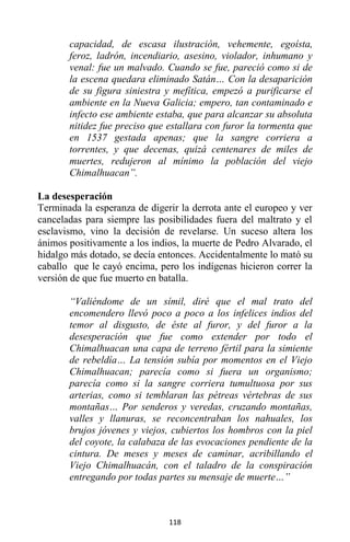 118
capacidad, de escasa ilustración, vehemente, egoísta,
feroz, ladrón, incendiario, asesino, violador, inhumano y
venal: fue un malvado. Cuando se fue, pareció como si de
la escena quedara eliminado Satán… Con la desaparición
de su figura siniestra y mefítica, empezó a purificarse el
ambiente en la Nueva Galicia; empero, tan contaminado e
infecto ese ambiente estaba, que para alcanzar su absoluta
nitidez fue preciso que estallara con furor la tormenta que
en 1537 gestada apenas; que la sangre corriera a
torrentes, y que decenas, quizá centenares de miles de
muertes, redujeron al mínimo la población del viejo
Chimalhuacan”.
La desesperación
Terminada la esperanza de digerir la derrota ante el europeo y ver
canceladas para siempre las posibilidades fuera del maltrato y el
esclavismo, vino la decisión de revelarse. Un suceso altera los
ánimos positivamente a los indios, la muerte de Pedro Alvarado, el
hidalgo más dotado, se decía entonces. Accidentalmente lo mató su
caballo que le cayó encima, pero los indígenas hicieron correr la
versión de que fue muerto en batalla.
“Valiéndome de un símil, diré que el mal trato del
encomendero llevó poco a poco a los infelices indios del
temor al disgusto, de éste al furor, y del furor a la
desesperación que fue como extender por todo el
Chimalhuacan una capa de terreno fértil para la simiente
de rebeldía… La tensión subía por momentos en el Viejo
Chimalhuacan; parecía como si fuera un organismo;
parecía como si la sangre corriera tumultuosa por sus
arterias, como si temblaran las pétreas vértebras de sus
montañas… Por senderos y veredas, cruzando montañas,
valles y llanuras, se reconcentraban los nahuales, los
brujos jóvenes y viejos, cubiertos los hombros con la piel
del coyote, la calabaza de las evocaciones pendiente de la
cintura. De meses y meses de caminar, acribillando el
Viejo Chimalhuacán, con el taladro de la conspiración
entregando por todas partes su mensaje de muerte…”
 