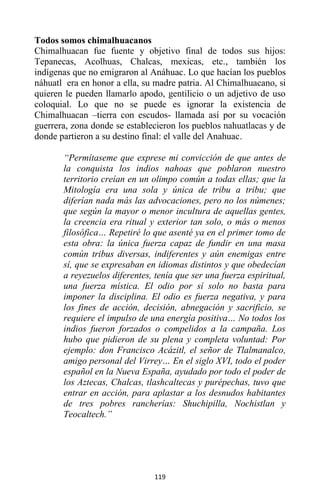 119
Todos somos chimalhuacanos
Chimalhuacan fue fuente y objetivo final de todos sus hijos:
Tepanecas, Acolhuas, Chalcas, mexicas, etc., también los
indígenas que no emigraron al Anáhuac. Lo que hacían los pueblos
náhuatl era en honor a ella, su madre patria. Al Chimalhuacano, si
quieren le pueden llamarlo apodo, gentilicio o un adjetivo de uso
coloquial. Lo que no se puede es ignorar la existencia de
Chimalhuacan –tierra con escudos- llamada así por su vocación
guerrera, zona donde se establecieron los pueblos nahuatlacas y de
donde partieron a su destino final: el valle del Anahuac.
“Permítaseme que exprese mi convicción de que antes de
la conquista los indios nahoas que poblaron nuestro
territorio creían en un olimpo común a todas ellas; que la
Mitología era una sola y única de tribu a tribu; que
diferían nada más las advocaciones, pero no los númenes;
que según la mayor o menor incultura de aquellas gentes,
la creencia era ritual y exterior tan solo, o más o menos
filosófica… Repetiré lo que asenté ya en el primer tomo de
esta obra: la única fuerza capaz de fundir en una masa
común tribus diversas, indiferentes y aún enemigas entre
sí, que se expresaban en idiomas distintos y que obedecían
a reyezuelos diferentes, tenía que ser una fuerza espiritual,
una fuerza mística. El odio por sí solo no basta para
imponer la disciplina. El odio es fuerza negativa, y para
los fines de acción, decisión, abnegación y sacrificio, se
requiere el impulso de una energía positiva… No todos los
indios fueron forzados o compelidos a la campaña. Los
hubo que pidieron de su plena y completa voluntad: Por
ejemplo: don Francisco Acázitl, el señor de Tlalmanalco,
amigo personal del Virrey… En el siglo XVI, todo el poder
español en la Nueva España, ayudado por todo el poder de
los Aztecas, Chalcas, tlashcaltecas y purépechas, tuvo que
entrar en acción, para aplastar a los desnudos habitantes
de tres pobres rancherías: Shuchipilla, Nochistlan y
Teocaltech.”
 