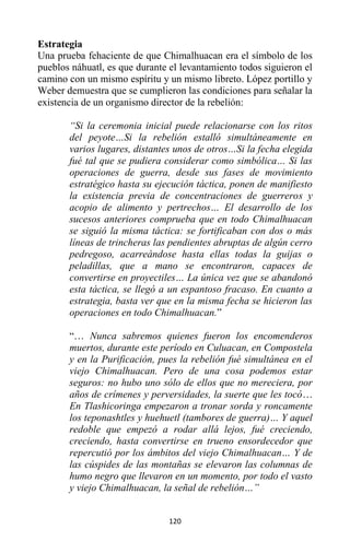 120
Estrategia
Una prueba fehaciente de que Chimalhuacan era el símbolo de los
pueblos náhuatl, es que durante el levantamiento todos siguieron el
camino con un mismo espíritu y un mismo libreto. López portillo y
Weber demuestra que se cumplieron las condiciones para señalar la
existencia de un organismo director de la rebelión:
“Si la ceremonia inicial puede relacionarse con los ritos
del peyote…Si la rebelión estalló simultáneamente en
varios lugares, distantes unos de otros…Si la fecha elegida
fué tal que se pudiera considerar como simbólica… Si las
operaciones de guerra, desde sus fases de movimiento
estratégico hasta su ejecución táctica, ponen de manifiesto
la existencia previa de concentraciones de guerreros y
acopio de alimento y pertrechos… El desarrollo de los
sucesos anteriores comprueba que en todo Chimalhuacan
se siguió la misma táctica: se fortificaban con dos o más
líneas de trincheras las pendientes abruptas de algún cerro
pedregoso, acarreándose hasta ellas todas la guijas o
peladillas, que a mano se encontraron, capaces de
convertirse en proyectiles… La única vez que se abandonó
esta táctica, se llegó a un espantoso fracaso. En cuanto a
estrategia, basta ver que en la misma fecha se hicieron las
operaciones en todo Chimalhuacan.”
“… Nunca sabremos quienes fueron los encomenderos
muertos, durante este período en Culuacan, en Compostela
y en la Purificación, pues la rebelión fué simultánea en el
viejo Chimalhuacan. Pero de una cosa podemos estar
seguros: no hubo uno sólo de ellos que no mereciera, por
años de crímenes y perversidades, la suerte que les tocó…
En Tlashicoringa empezaron a tronar sorda y roncamente
los teponashtles y huehuetl (tambores de guerra)… Y aquel
redoble que empezó a rodar allá lejos, fué creciendo,
creciendo, hasta convertirse en trueno ensordecedor que
repercutió por los ámbitos del viejo Chimalhuacan… Y de
las cúspides de las montañas se elevaron las columnas de
humo negro que llevaron en un momento, por todo el vasto
y viejo Chimalhuacan, la señal de rebelión…”
 