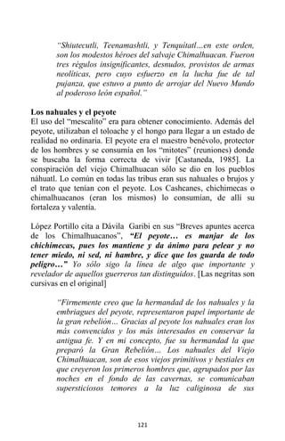 121
“Shiutecutli, Teenamashtli, y Tenquítatl…en este orden,
son los modestos héroes del salvaje Chimalhuacan. Fueron
tres régulos insignificantes, desnudos, provistos de armas
neolíticas, pero cuyo esfuerzo en la lucha fue de tal
pujanza, que estuvo a punto de arrojar del Nuevo Mundo
al poderoso león español.”
Los nahuales y el peyote
El uso del “mescalito” era para obtener conocimiento. Además del
peyote, utilizaban el toloache y el hongo para llegar a un estado de
realidad no ordinaria. El peyote era el maestro benévolo, protector
de los hombres y se consumía en los “mitotes” (reuniones) donde
se buscaba la forma correcta de vivir [Castaneda, 1985]. La
conspiración del viejo Chimalhuacan sólo se dio en los pueblos
náhuatl. Lo común en todas las tribus eran sus nahuales o brujos y
el trato que tenían con el peyote. Los Cashcanes, chichimecas o
chimalhuacanos (eran los mismos) lo consumían, de allí su
fortaleza y valentía.
López Portillo cita a Dávila Garibi en sus “Breves apuntes acerca
de los Chimalhuacanos”, “El peyote… es manjar de los
chichimecas, pues los mantiene y da ánimo para pelear y no
tener miedo, ni sed, ni hambre, y dice que los guarda de todo
peligro…” Yo sólo sigo la línea de algo que importante y
revelador de aquellos guerreros tan distinguidos. [Las negritas son
cursivas en el original]
“Firmemente creo que la hermandad de los nahuales y la
embriagues del peyote, representaron papel importante de
la gran rebelión… Gracias al peyote los nahuales eran los
más convencidos y los más interesados en conservar la
antigua fe. Y en mi concepto, fue su hermandad la que
preparó la Gran Rebelión… Los nahuales del Viejo
Chimalhuacan, son de esos viejos primitivos y bestiales en
que creyeron los primeros hombres que, agrupados por las
noches en el fondo de las cavernas, se comunicaban
supersticiosos temores a la luz caliginosa de sus
 