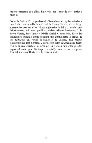 125
mucha cercanía con ellos. Hay más por saber de este antiguo
pueblo.
Sobre la Federación de pueblos de Chimalhuacan hay historiadores
que dudan que se halla llamado así la Nueva Galicia; sin embargo
son muchos son los historiadores regionales de Jalisco que dan esta
información: José López portillo y Weber, Alberto Santoscoy, Luis
Pérez Verdía, José Ignacio Dávila Garibi y otros más. Están las
tradiciones orales; y como muestra más contundente la danza de
los tastoanes en varias poblaciones de Jalisco, San Martín
Tlaxicoltcingo por ejemplo, y varios poblados de Zacatecas, todos
con la misma temática: la lucha de las huestes españolas guiadas
espiritualmente por Santiago (apostol), contra los indígenas
Chimalhuacanos. Hasta aquí la primera parte.
 