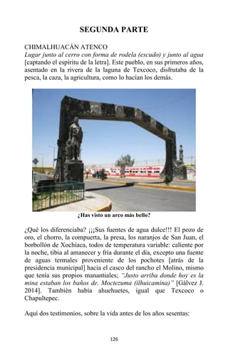 126
SEGUNDA PARTE
CHIMALHUACÁN ATENCO
Lugar junto al cerro con forma de rodela (escudo) y junto al agua
[captando el espíritu de la letra]. Este pueblo, en sus primeros años,
asentado en la rivera de la laguna de Texcoco, disfrutaba de la
pesca, la caza, la agricultura, como lo hacían los demás.
¿Has visto un arco más bello?
¿Qué los diferenciaba? ¡¡¡Sus fuentes de agua dulce!!! El pozo de
oro, el chorro, la compuerta, la presa, los naranjos de San Juan, el
borbollón de Xochiaca, todos de temperatura variable: caliente por
la noche, tibia al amanecer y fría durante el día, excepto una fuente
de aguas termales proveniente de los pochotes [atrás de la
presidencia municipal] hacia el casco del rancho el Molino, mismo
que tenía sus propios manantiales; “Justo arriba donde hoy es la
mina estaban los baños de. Moctezuma (ilhuicamina)” [Gálvez J.
2014]. También había ahuehuetes, igual que Texcoco o
Chapultepec.
Aquí dos testimonios, sobre la vida antes de los años sesentas:
 