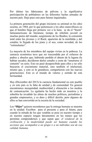 10
Por último los fabricantes de pólvora y la significativa
participación de pobladores en las diferentes luchas armadas de
nuestro país. Dejo pues esto para futuras inquietudes.
La primera generación del grupo iniciaron su amistad en los años
sesenta, en 1964, por lo que pertenecen a los años maravillosos en
que el hombre llega por primera vez a la luna; se da el “boom”
latinoamericano de literatura; tiempo de rebelión juvenil en
muchas partes del mundo; surgimiento de los Beatles; la comunión
total entre los jóvenes y el Rock; aparición de la minifalda y del
condón; la llegada de los jeans y el uso, como novedad, de los
“estimulantes”.
La mayoría de los miembros del equipo vivían en la pobreza. La
carencia económica tuvo que ser trascendida por el esfuerzo de
padres y abuelos que, habiendo perdido el abasto de la laguna (la
habían secado), decidieron darles estudio a costa de “amarrarse el
cinturón” en serio. Esto no pasó desapercibido para ellos y no sólo
buscaron el crecimiento material, sino también el intelectual,
mismo que, y esto es lo grandioso, compartieron con las nuevas
generaciones. Este es el mundo de valores y sentido de esta
hermandad.
Hoy (Diciembre del 2013) la carencia fundamental en este pueblo
y en este país es la falta de unidad y de comunidad. En general
encontramos mezquindad, mediocridad y alineación a los medios
de comunicación. La egolatría ha hecho nido en nosotros y la
soberbia ha invadido las almas de muchos políticos, periodistas y
grandes empresarios, y es duro y difícil decirlo, pero algunos de
ellos se han convertido en la escoria de la sociedad.
Los “Hijos” quieren recordarnos que la entrega humana se muestra
en la unidad. Escriben para el presente y para el futuro, para
cuando la mirada de los que vendrán se pose en nuestro tiempo y
en nuestro espacio tengan documentos en las manos que les
permitan comprendernos y que sepan que: el vendaval de la
civilización y la modernidad puede ser humano cuando las
acciones que acompañen a un grupo o a un individuo sea de esa
calidad, humana.
 