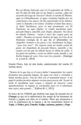 127
Yo soy Silvino Valverde, nací el 12 septiembre de 1920 y a
mis 93 años El Jefe aún no me llama a cuentas. ¿Qué me
acuerdo del Lago de Texcoco? Desde el rancho El Molino,
aquí en Chimalhuacán, el agua cristalina bajaba por un
canal junto a los sauces. Se iba repartiendo en los tlateles,
como se llamaba a los islotes. Estaban el tlatel San Juan y
el tlatel Xochitenco, pero el más prominente era El
Tepalcate, de aquí abajito: se criaba muchísimo pato,
pescado blanco, amarillo, juil, tilapia, ahuautle. Nos decía
mi abuela Tomasa: “vayan a traer dos carpas para un
caldo”. Parados en nuestro lindero de lago, La Cruz de la
Medianía [vestigio de lo que fue el albarredón], los
chiquillos veíamos a los peces y les clavábamos la fisga:
“¡tras tras tras!”. De regreso traía mi medio costal de
patos, mi chiquihuite de pescado blanco, amarillo, y las
carpas con las que mi abuela hacía su ollota de caldo. A
los patos los pelaba y cocía en chilito verde, pasilla y con
hierba lengua de vaca. Una cosa rica, picante… [Santiago
A. y Loza E., 2014]
Fermín Flores, hijo de don Isidro, administrador del rancho El
molino, decía:
“Dentro de lo que hoy es el casco había 5 manantiales los cuales
formaban una pequeña laguna. Su agua era clara y cristalina y
había muchos peces. Uno de ellos era el manantial mayor. A mi
papá le pedían permiso algunos vecinos para pescar ahí. Ya por la
tarde le mandaban unas carpas y tamales de huevera, como
agradecimiento; la laguna se encontraba justo en el ahuehuete
más viejo y más grande…” [Gálvez B. J., 2013].
El único de los TIDEES que disfrutó este lugar de ensueño fue el
Changa ya que en la adolescencia fue amigo de los hermanos de
Fermín y jugaba con ellos en el rancho. Otros que alcanzaron a
vivir la experiencia de la laguna y de los manantiales fueron el
Tepis, el Padre, javi, Chucho, Felipe, cachona, pointer y Pepe.
 
