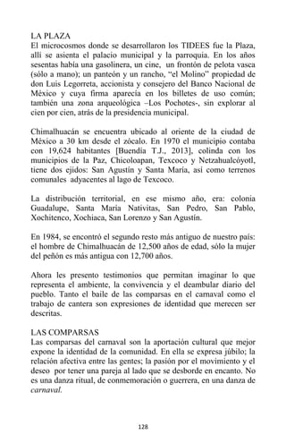 128
LA PLAZA
El microcosmos donde se desarrollaron los TIDEES fue la Plaza,
allí se asienta el palacio municipal y la parroquia. En los años
sesentas había una gasolinera, un cine, un frontón de pelota vasca
(sólo a mano); un panteón y un rancho, “el Molino” propiedad de
don Luis Legorreta, accionista y consejero del Banco Nacional de
México y cuya firma aparecía en los billetes de uso común;
también una zona arqueológica –Los Pochotes-, sin explorar al
cien por cien, atrás de la presidencia municipal.
Chimalhuacán se encuentra ubicado al oriente de la ciudad de
México a 30 km desde el zócalo. En 1970 el municipio contaba
con 19,624 habitantes [Buendía T.J., 2013], colinda con los
municipios de la Paz, Chicoloapan, Texcoco y Netzahualcóyotl,
tiene dos ejidos: San Agustín y Santa María, así como terrenos
comunales adyacentes al lago de Texcoco.
La distribución territorial, en ese mismo año, era: colonia
Guadalupe, Santa María Nativitas, San Pedro, San Pablo,
Xochitenco, Xochiaca, San Lorenzo y San Agustín.
En 1984, se encontró el segundo resto más antiguo de nuestro país:
el hombre de Chimalhuacán de 12,500 años de edad, sólo la mujer
del peñón es más antigua con 12,700 años.
Ahora les presento testimonios que permitan imaginar lo que
representa el ambiente, la convivencia y el deambular diario del
pueblo. Tanto el baile de las comparsas en el carnaval como el
trabajo de cantera son expresiones de identidad que merecen ser
descritas.
LAS COMPARSAS
Las comparsas del carnaval son la aportación cultural que mejor
expone la identidad de la comunidad. En ella se expresa júbilo; la
relación afectiva entre las gentes; la pasión por el movimiento y el
deseo por tener una pareja al lado que se desborde en encanto. No
es una danza ritual, de conmemoración o guerrera, en una danza de
carnaval.
 