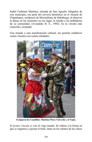 129
Isabel Carbonel Martínez, oriunda de San Agustín Atlapulco de
este municipio, era parte del servicio doméstico en el Alcázar de
Chapultepec, residencia de Maximiliano de Habsburgo, al observar
la danza en las reuniones en ese lugar, la enseña a los pobladores
de su comunidad. [Avendaño D. E., 1983]. Es la versión más
conocida y aceptada.
Una mirada a esta manifestación cultural, me permite establecer
cuatro vínculos con cuatro entidades:
Comparsa los Caudillos: Marlene Pérez Valverde y el Tepis.
El primer vínculo es con el viejo mundo. Se refiere a la forma en
que se organiza y ejecuta el baile, tanto en los salones de las clases
 
