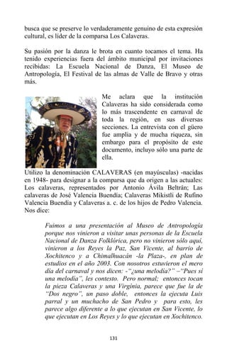 131
busca que se preserve lo verdaderamente genuino de esta expresión
cultural, es líder de la comparsa Los Calaveras.
Su pasión por la danza le brota en cuanto tocamos el tema. Ha
tenido experiencias fuera del ámbito municipal por invitaciones
recibidas: La Escuela Nacional de Danza, El Museo de
Antropología, El Festival de las almas de Valle de Bravo y otras
más.
Me aclara que la institución
Calaveras ha sido considerada como
lo más trascendente en carnaval de
toda la región, en sus diversas
secciones. La entrevista con el güero
fue amplia y de mucha riqueza, sin
embargo para el propósito de este
documento, incluyo sólo una parte de
ella.
Utilizo la denominación CALAVERAS (en mayúsculas) -nacidas
en 1948- para designar a la comparsa que da origen a las actuales:
Los calaveras, representados por Antonio Ávila Beltrán; Las
calaveras de José Valencia Buendía; Calaveras Mikistli de Rufino
Valencia Buendía y Calaveras a. c. de los hijos de Pedro Valencia.
Nos dice:
Fuimos a una presentación al Museo de Antropología
porque nos vinieron a visitar unas personas de la Escuela
Nacional de Danza Folklórica, pero no vinieron sólo aquí,
vinieron a los Reyes la Paz, San Vicente, al barrio de
Xochitenco y a Chimalhuacán -la Plaza-, en plan de
estudios en el año 2003. Con nosotros estuvieron el mero
día del carnaval y nos dicen: -“¿una melodía?” –“Pues sí
una melodía”, les contesto. Pero normal; entonces tocan
la pieza Calaveras y una Virgínia, parece que fue la de
“Dos negro”, un paso doble, entonces la ejecuta Luis
parral y un muchacho de San Pedro y para esto, les
parece algo diferente a lo que ejecutan en San Vicente, lo
que ejecutan en Los Reyes y lo que ejecutan en Xochitenco.
 