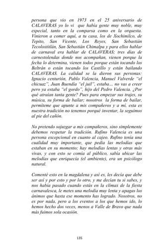135
persona que vio en 1973 en el 25 aniversario de
CALAVERAS yo lo vi que había gente muy noble, muy
especial, tanto en la comparsa como en la orquesta.
Vinieron a comer aquí, a tu casa, los de Xochimilco, de
Tepito, San Vicente, Los Reyes, San Sebastián
Tecoloxtitlán, San Sebastián Chimalpa y para ellos hablar
de carnaval era hablar de CALAVERAS; tres días de
carnestolendas donde nos acompañan, vienen porque la
fecha lo determina, vienen todos porque están tocando los
Beltrán o están tocando los Castillo y están bailando
CALAVERAS. La calidad se la dieron sus personas:
Ignacio centurión, Pablo Valencia, Manuel Valverde “el
chicuaz”, Juan Buendía “el juil”, estaba… no vas a creer
pero ya estaba “el gordo”, hijo del Pedro Valencia. ¿Por
qué atraían tanta gente? Pues para empezar sus trajes, su
música, su forma de bailar; nosotros la forma de bailar,
permíteme que apunte a mis compañeros y a mí, esta es
nuestra tradición no tenemos porqué inventar, la seguimos
al pie del cañón.
No pretendo sojuzgar a mis compañeros, sino simplemente
debemos respetar la tradición. Rufino Valencia es una
persona excepcional en cuanto al cajeo. Rufino tenía una
cualidad muy importante, que pedía las melodías que
estaban en su momento; hay melodías lentas y otras más
vivas, y con esto se comía al público, sabía ubicar las
melodías que enriquecía (el ambiente), era un psicólogo
natural.
Comenté esto en la magdalena y así es, les decía que debe
ser así y por esto y por lo otro, y me decían tu si sabes, y
nos había pasado cuando estás en la clímax de la fiesta
carnavalesca, le metes una melodía muy lenta y apagas los
ánimos que hasta ese momento has logrado. Nosotros, no
es por nada, pero a los eventos a los que hemos ido, lo
hemos hecho dos veces, menos a Valle de Bravo que nada
más fuimos sola ocasión.
 