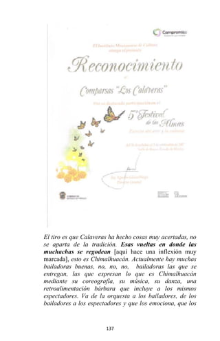 137
El tiro es que Calaveras ha hecho cosas muy acertadas, no
se aparta de la tradición. Esas vueltas en donde las
muchachas se regodean [aquí hace una inflexión muy
marcada], esto es Chimalhuacán. Actualmente hay muchas
bailadoras buenas, no, no, no, bailadoras las que se
entregan, las que expresan lo que es Chimalhuacán
mediante su coreografía, su música, su danza, una
retroalimentación bárbara que incluye a los mismos
espectadores. Va de la orquesta a los bailadores, de los
bailadores a los espectadores y que los emociona, que los
 