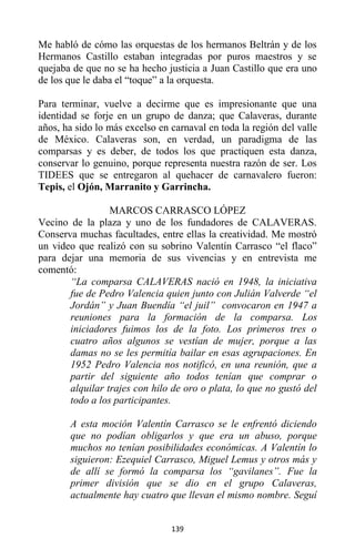 139
Me habló de cómo las orquestas de los hermanos Beltrán y de los
Hermanos Castillo estaban integradas por puros maestros y se
quejaba de que no se ha hecho justicia a Juan Castillo que era uno
de los que le daba el “toque” a la orquesta.
Para terminar, vuelve a decirme que es impresionante que una
identidad se forje en un grupo de danza; que Calaveras, durante
años, ha sido lo más excelso en carnaval en toda la región del valle
de México. Calaveras son, en verdad, un paradigma de las
comparsas y es deber, de todos los que practiquen esta danza,
conservar lo genuino, porque representa nuestra razón de ser. Los
TIDEES que se entregaron al quehacer de carnavalero fueron:
Tepis, el Ojón, Marranito y Garrincha.
MARCOS CARRASCO LÓPEZ
Vecino de la plaza y uno de los fundadores de CALAVERAS.
Conserva muchas facultades, entre ellas la creatividad. Me mostró
un video que realizó con su sobrino Valentín Carrasco “el flaco”
para dejar una memoria de sus vivencias y en entrevista me
comentó:
“La comparsa CALAVERAS nació en 1948, la iniciativa
fue de Pedro Valencia quien junto con Julián Valverde “el
Jordán” y Juan Buendía “el juil” convocaron en 1947 a
reuniones para la formación de la comparsa. Los
iniciadores fuimos los de la foto. Los primeros tres o
cuatro años algunos se vestían de mujer, porque a las
damas no se les permitía bailar en esas agrupaciones. En
1952 Pedro Valencia nos notificó, en una reunión, que a
partir del siguiente año todos tenían que comprar o
alquilar trajes con hilo de oro o plata, lo que no gustó del
todo a los participantes.
A esta moción Valentín Carrasco se le enfrentó diciendo
que no podían obligarlos y que era un abuso, porque
muchos no tenían posibilidades económicas. A Valentín lo
siguieron: Ezequiel Carrasco, Miguel Lemus y otros más y
de allí se formó la comparsa los “gavilanes”. Fue la
primer división que se dio en el grupo Calaveras,
actualmente hay cuatro que llevan el mismo nombre. Seguí
 