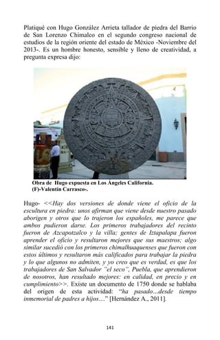 141
Platiqué con Hugo González Arrieta tallador de piedra del Barrio
de San Lorenzo Chimalco en el segundo congreso nacional de
estudios de la región oriente del estado de México -Noviembre del
2013-. Es un hombre honesto, sensible y lleno de creatividad, a
pregunta expresa dijo:
Obra de Hugo expuesta en Los Ángeles California.
(F)-Valentín Carrasco-.
Hugo- <<Hay dos versiones de donde viene el oficio de la
escultura en piedra: unos afirman que viene desde nuestro pasado
aborigen y otros que lo trajeron los españoles, me parece que
ambos pudieron darse. Los primeros trabajadores del recinto
fueron de Azcapotzalco y la villa; gentes de Iztapalapa fueron
aprender el oficio y resultaron mejores que sus maestros; algo
similar sucedió con los primeros chimalhuaquenses que fueron con
estos últimos y resultaron más calificados para trabajar la piedra
y lo que algunos no admiten, y yo creo que es verdad, es que los
trabajadores de San Salvador ”el seco”, Puebla, que aprendieron
de nosotros, han resultado mejores: en calidad, en precio y en
cumplimiento>>. Existe un documento de 1750 donde se hablaba
del origen de esta actividad: “ha pasado…desde tiempo
inmemorial de padres a hijos…” [Hernández A., 2011].
 