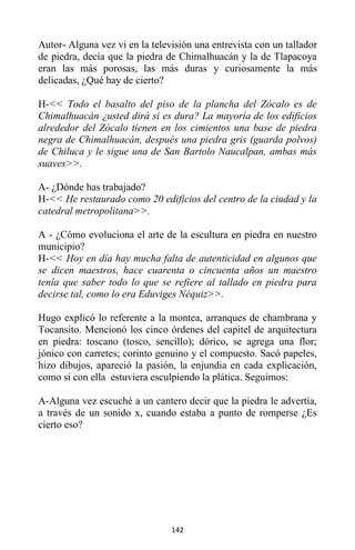 142
Autor- Alguna vez vi en la televisión una entrevista con un tallador
de piedra, decía que la piedra de Chimalhuacán y la de Tlapacoya
eran las más porosas, las más duras y curiosamente la más
delicadas, ¿Qué hay de cierto?
H-<< Todo el basalto del piso de la plancha del Zócalo es de
Chimalhuacán ¿usted dirá si es dura? La mayoría de los edificios
alrededor del Zócalo tienen en los cimientos una base de piedra
negra de Chimalhuacán, después una piedra gris (guarda polvos)
de Chiluca y le sigue una de San Bartolo Naucalpan, ambas más
suaves>>.
A- ¿Dónde has trabajado?
H-<< He restaurado como 20 edificios del centro de la ciudad y la
catedral metropolitana>>.
A - ¿Cómo evoluciona el arte de la escultura en piedra en nuestro
municipio?
H-<< Hoy en día hay mucha falta de autenticidad en algunos que
se dicen maestros, hace cuarenta o cincuenta años un maestro
tenía que saber todo lo que se refiere al tallado en piedra para
decirse tal, como lo era Eduviges Néquiz>>.
Hugo explicó lo referente a la montea, arranques de chambrana y
Tocansito. Mencionó los cinco órdenes del capitel de arquitectura
en piedra: toscano (tosco, sencillo); dórico, se agrega una flor;
jónico con carretes; corinto genuino y el compuesto. Sacó papeles,
hizo dibujos, apareció la pasión, la enjundia en cada explicación,
como si con ella estuviera esculpiendo la plática. Seguimos:
A-Alguna vez escuché a un cantero decir que la piedra le advertía,
a través de un sonido x, cuando estaba a punto de romperse ¿Es
cierto eso?
 