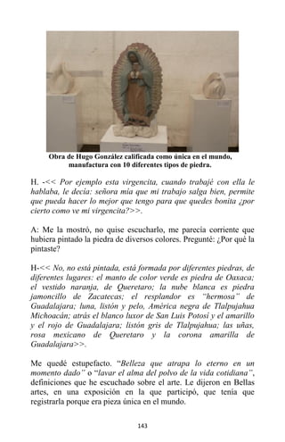 143
Obra de Hugo González calificada como única en el mundo,
manufactura con 10 diferentes tipos de piedra.
H. -<< Por ejemplo esta virgencita, cuando trabajé con ella le
hablaba, le decía: señora mía que mi trabajo salga bien, permite
que pueda hacer lo mejor que tengo para que quedes bonita ¿por
cierto como ve mi virgencita?>>.
A: Me la mostró, no quise escucharlo, me parecía corriente que
hubiera pintado la piedra de diversos colores. Pregunté: ¿Por qué la
pintaste?
H-<< No, no está pintada, está formada por diferentes piedras, de
diferentes lugares: el manto de color verde es piedra de Oaxaca;
el vestido naranja, de Queretaro; la nube blanca es piedra
jamoncillo de Zacatecas; el resplandor es “hermosa” de
Guadalajara; luna, listón y pelo, América negra de Tlalpujahua
Michoacán; atrás el blanco luxor de San Luis Potosí y el amarillo
y el rojo de Guadalajara; listón gris de Tlalpujahua; las uñas,
rosa mexicano de Queretaro y la corona amarilla de
Guadalajara>>.
Me quedé estupefacto. “Belleza que atrapa lo eterno en un
momento dado” o “lavar el alma del polvo de la vida cotidiana”,
definiciones que he escuchado sobre el arte. Le dijeron en Bellas
artes, en una exposición en la que participó, que tenía que
registrarla porque era pieza única en el mundo.
 