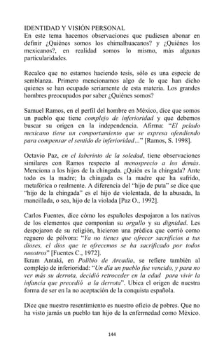144
IDENTIDAD Y VISIÓN PERSONAL
En este tema hacemos observaciones que pudiesen abonar en
definir ¿Quiénes somos los chimalhuacanos? y ¿Quiénes los
mexicanos?, en realidad somos lo mismo, más algunas
particularidades.
Recalco que no estamos haciendo tesis, sólo es una especie de
semblanza. Primero mencionamos algo de lo que han dicho
quienes se han ocupado seriamente de esta materia. Los grandes
hombres preocupados por saber ¿Quiénes somos?
Samuel Ramos, en el perfil del hombre en México, dice que somos
un pueblo que tiene complejo de inferioridad y que debemos
buscar su origen en la independencia. Afirma: “El pelado
mexicano tiene un comportamiento que se expresa ofendiendo
para compensar el sentido de inferioridad…” [Ramos, S. 1998].
Octavio Paz, en el laberinto de la soledad, tiene observaciones
similares con Ramos respecto al menosprecio a los demás.
Menciona a los hijos de la chingada. ¿Quién es la chingada? Ante
todo es la madre; la chingada es la madre que ha sufrido,
metafórica o realmente. A diferencia del “hijo de puta” se dice que
“hijo de la chingada” es el hijo de violentada, de la abusada, la
mancillada, o sea, hijo de la violada [Paz O., 1992].
Carlos Fuentes, dice cómo los españoles despojaron a los nativos
de los elementos que componían su orgullo y su dignidad. Les
despojaron de su religión, hicieron una prédica que corrió como
reguero de pólvora: “Ya no tienes que ofrecer sacrificios a tus
dioses, el dios que te ofrecemos se ha sacrificado por todos
nosotros” [Fuentes C., 1972].
Ikram Antaki, en Polibio de Arcadia, se refiere también al
complejo de inferioridad: “Un día un pueblo fue vencido, y para no
ver más su derrota, decidió retroceder en la edad para vivir la
infancia que precedió a la derrota”. Ubica el origen de nuestra
forma de ser en la no aceptación de la conquista española.
Dice que nuestro resentimiento es nuestro oficio de pobres. Que no
ha visto jamás un pueblo tan hijo de la enfermedad como México.
 